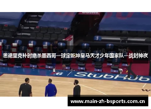 恩德里克补时绝杀墨西哥一球定乾坤皇马天才少年国家队一战封神夜