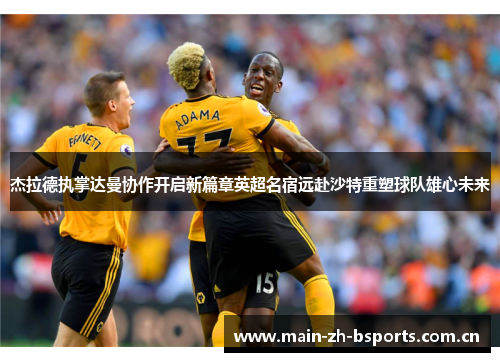 杰拉德执掌达曼协作开启新篇章英超名宿远赴沙特重塑球队雄心未来