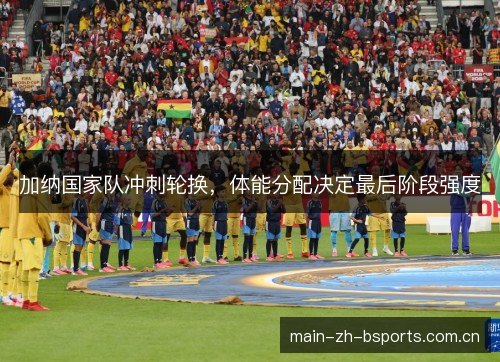 加纳国家队冲刺轮换，体能分配决定最后阶段强度